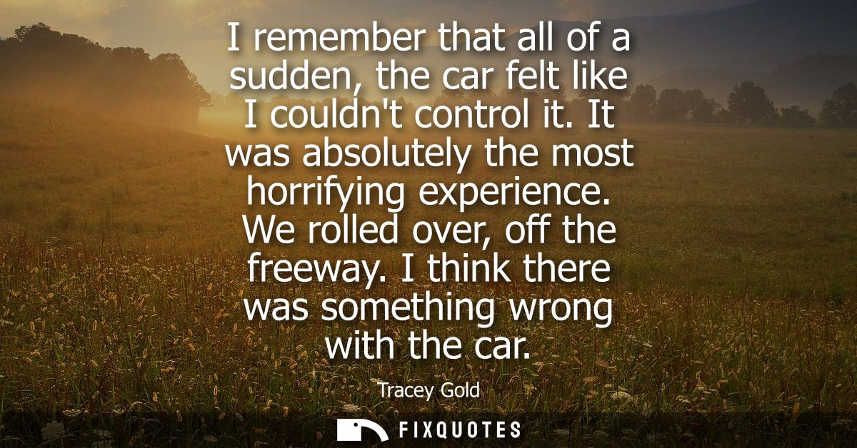 I remember that all of a sudden, the car felt like I couldnt control it. It was absolutely the most horrifying experienc