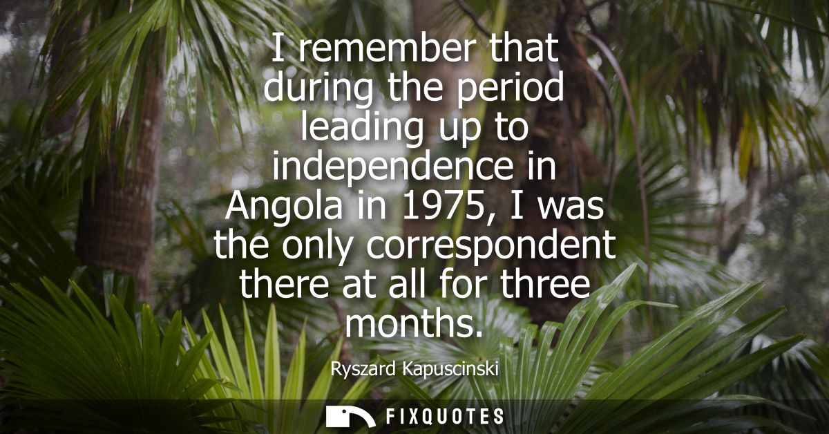 I remember that during the period leading up to independence in Angola in 1975, I was the only correspondent there at al