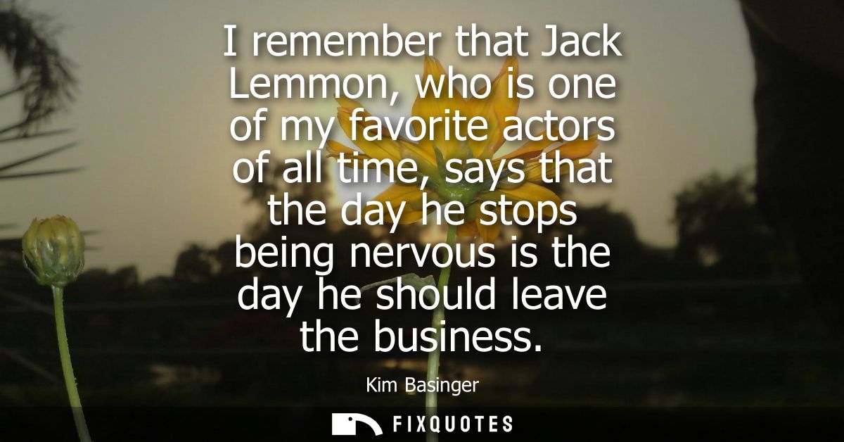 I remember that Jack Lemmon, who is one of my favorite actors of all time, says that the day he stops being nervous is t