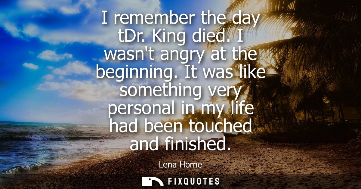 I remember the day tDr. King died. I wasnt angry at the beginning. It was like something very personal in my life had be