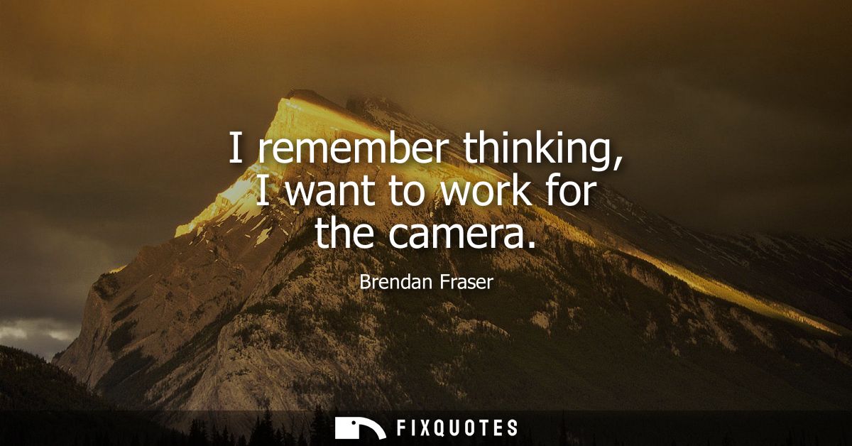 I remember thinking, I want to work for the camera