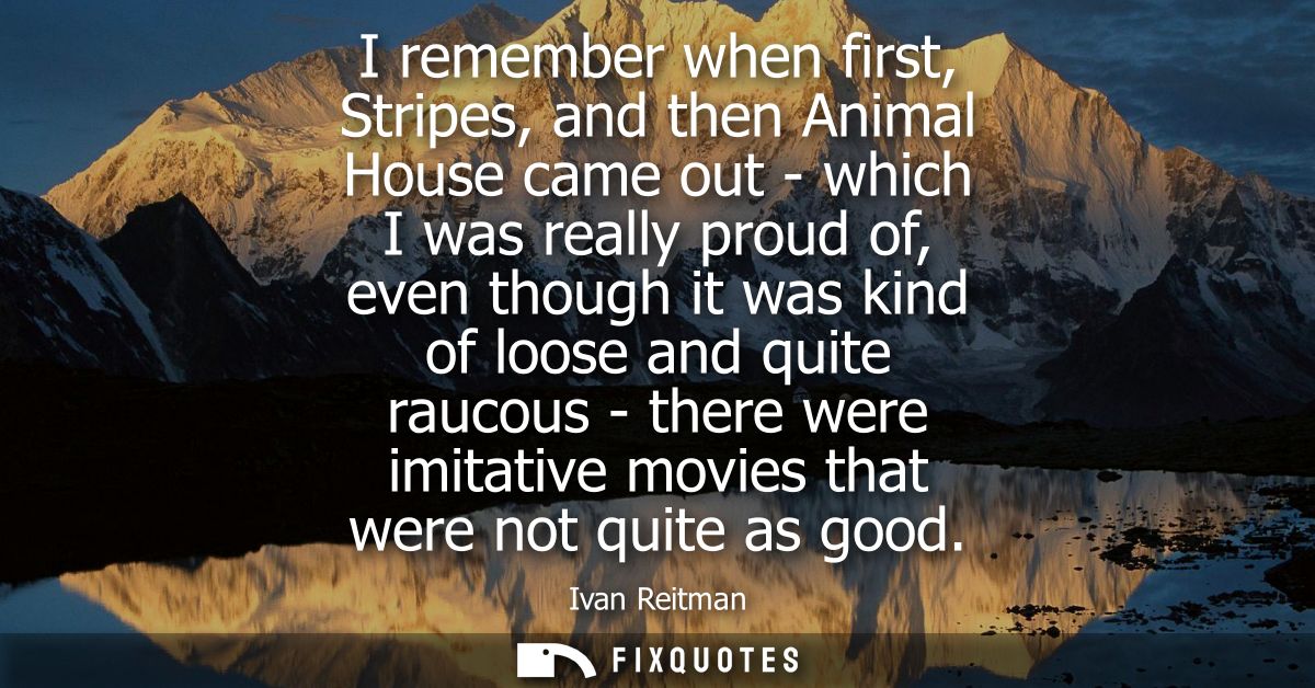 I remember when first, Stripes, and then Animal House came out - which I was really proud of, even though it was kind of
