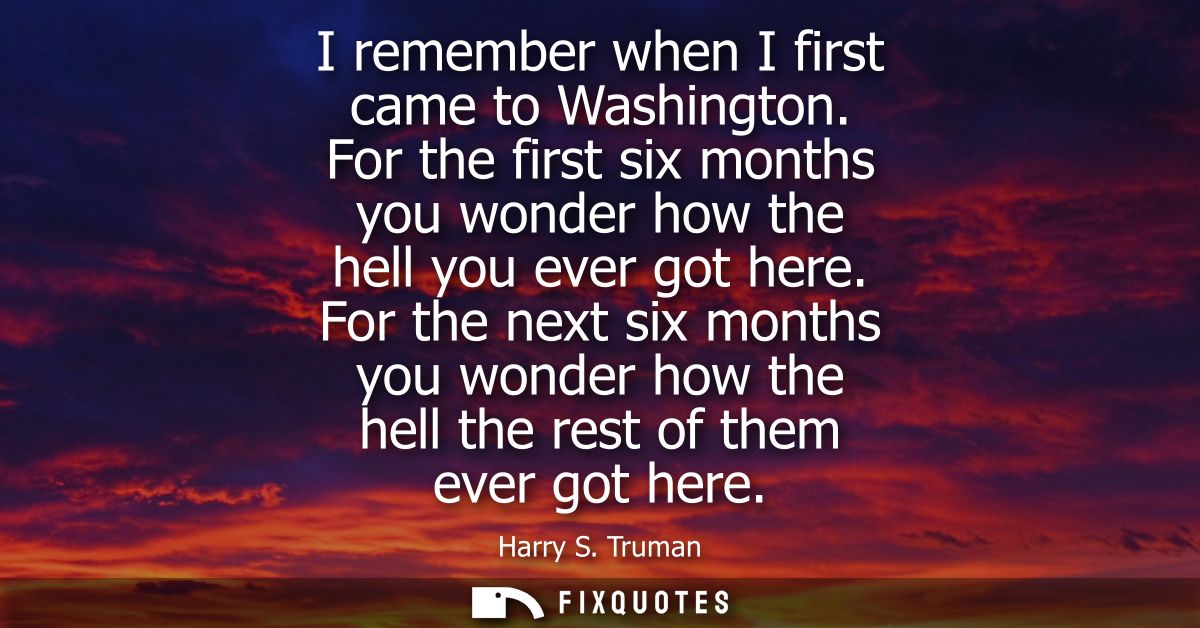 I remember when I first came to Washington. For the first six months you wonder how the hell you ever got here.