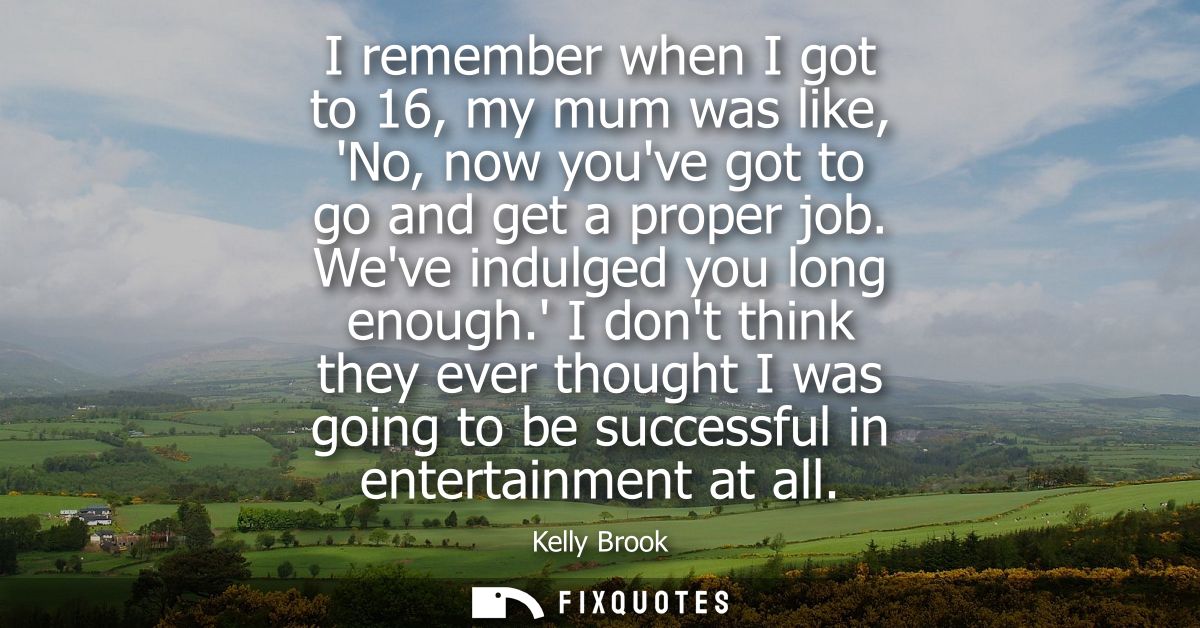 I remember when I got to 16, my mum was like, No, now youve got to go and get a proper job. Weve indulged you long enoug
