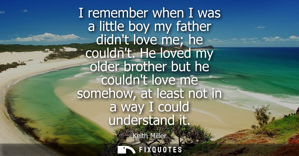 I remember when I was a little boy my father didnt love me he couldnt. He loved my older brother but he couldnt love me 