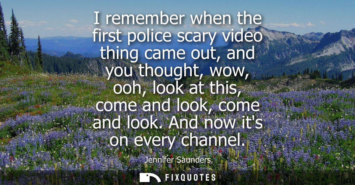 I remember when the first police scary video thing came out, and you thought, wow, ooh, look at this, come and look, com