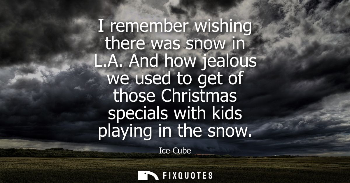I remember wishing there was snow in L.A. And how jealous we used to get of those Christmas specials with kids playing i