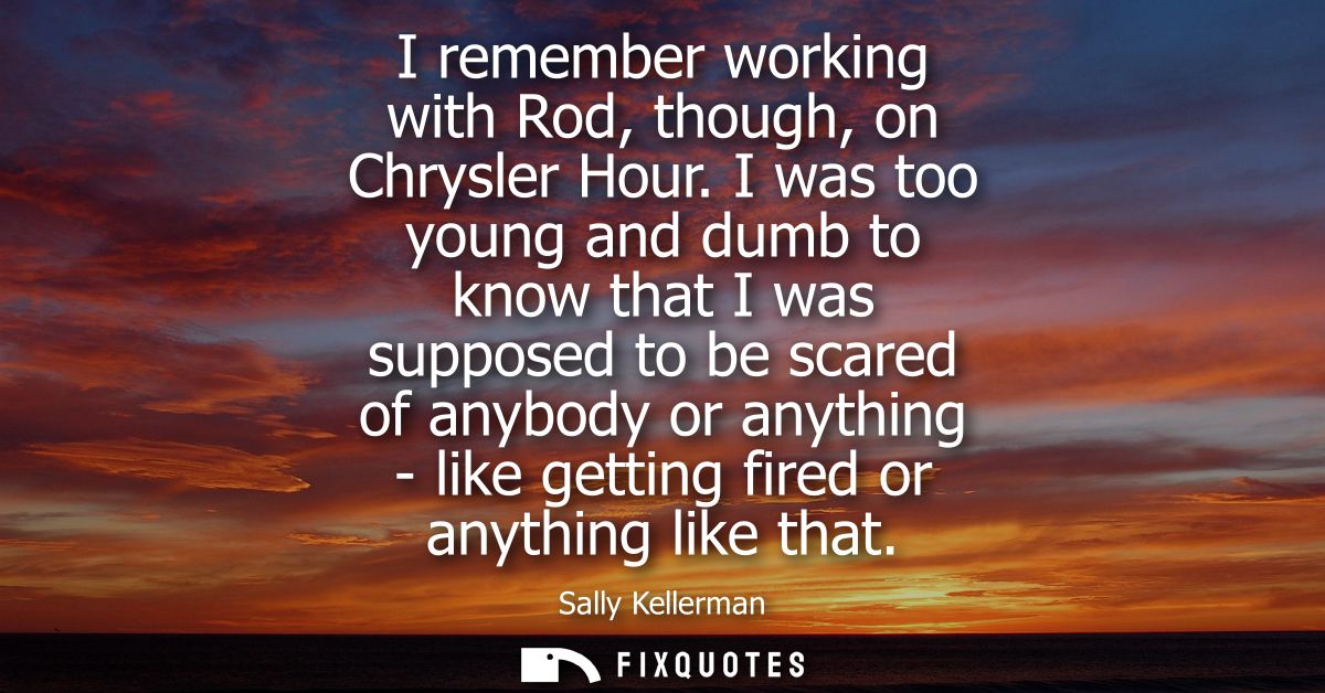 I remember working with Rod, though, on Chrysler Hour. I was too young and dumb to know that I was supposed to be scared