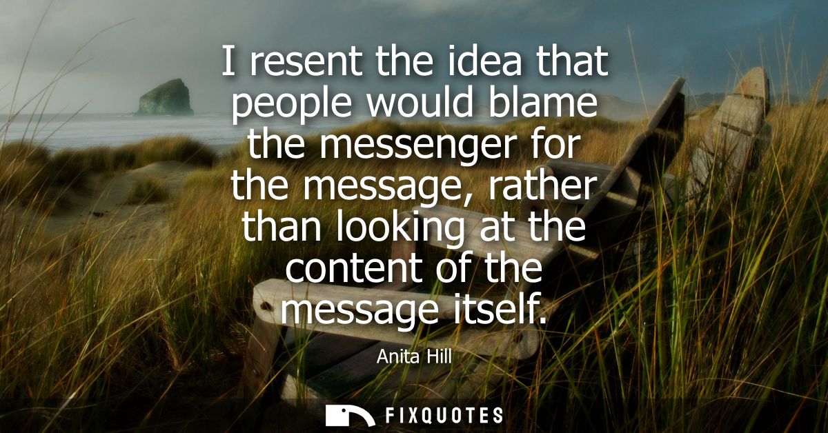 I resent the idea that people would blame the messenger for the message, rather than looking at the content of the messa