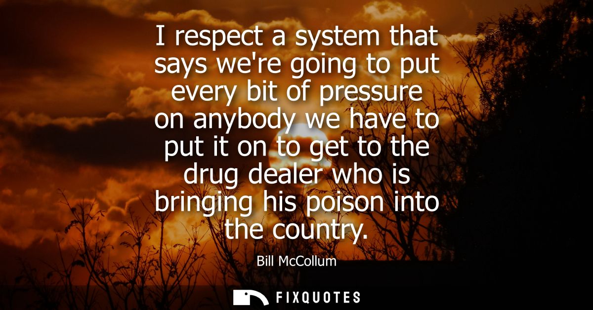 I respect a system that says were going to put every bit of pressure on anybody we have to put it on to get to the drug 
