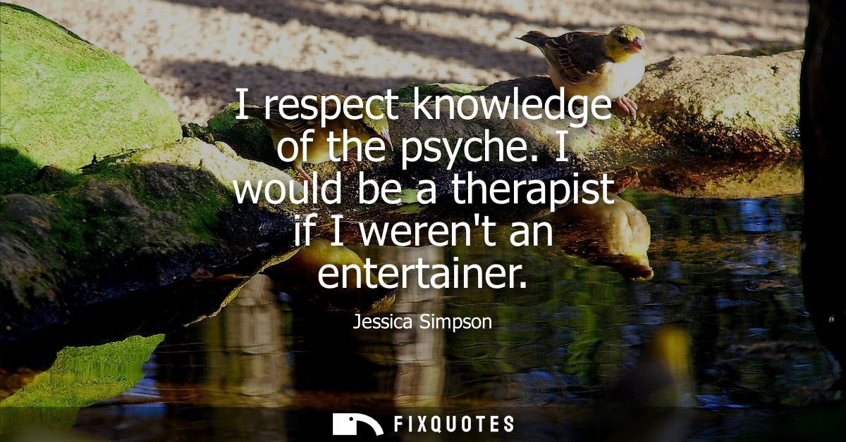 I respect knowledge of the psyche. I would be a therapist if I werent an entertainer