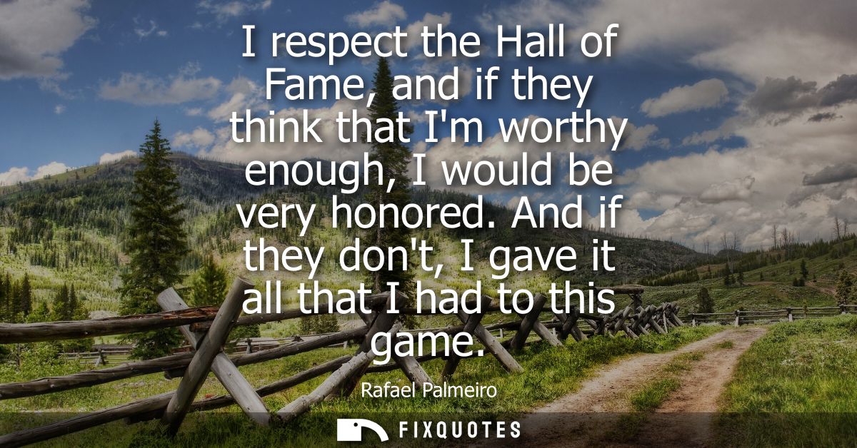 I respect the Hall of Fame, and if they think that Im worthy enough, I would be very honored. And if they dont, I gave i