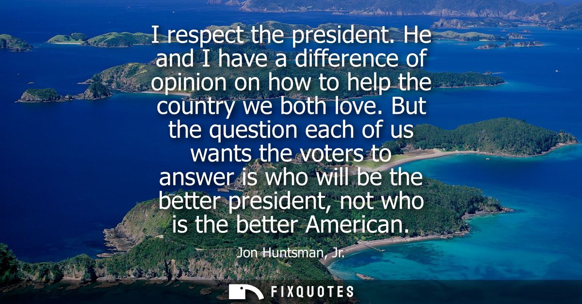 I respect the president. He and I have a difference of opinion on how to help the country we both love.