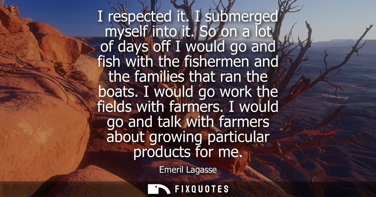 I respected it. I submerged myself into it. So on a lot of days off I would go and fish with the fishermen and the famil