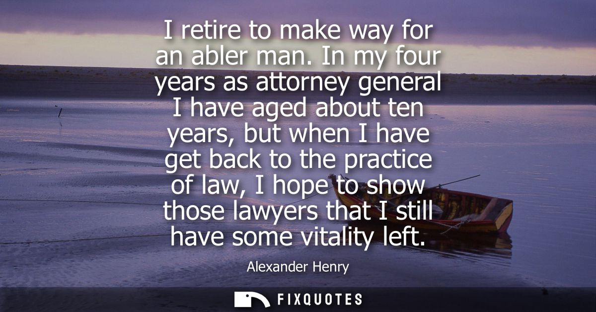 I retire to make way for an abler man. In my four years as attorney general I have aged about ten years, but when I have