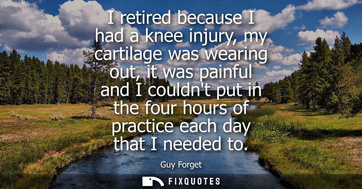 I retired because I had a knee injury, my cartilage was wearing out, it was painful and I couldnt put in the four hours 