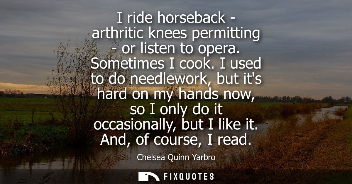 I ride horseback - arthritic knees permitting - or listen to opera. Sometimes I cook. I used to do needlework, but its h