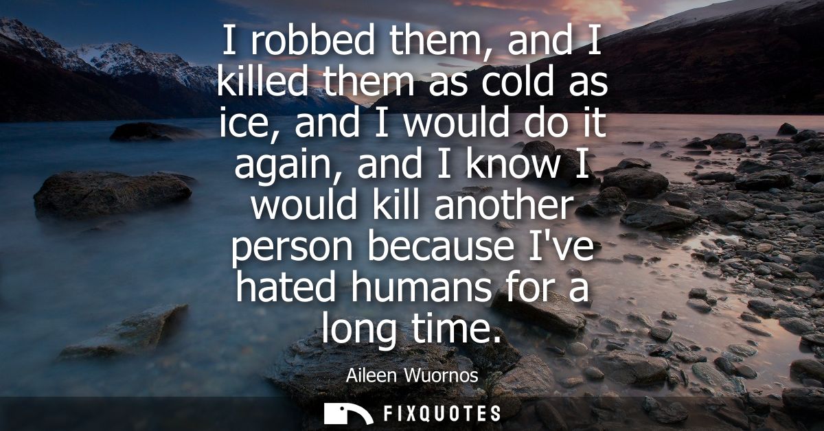 I robbed them, and I killed them as cold as ice, and I would do it again, and I know I would kill another person because