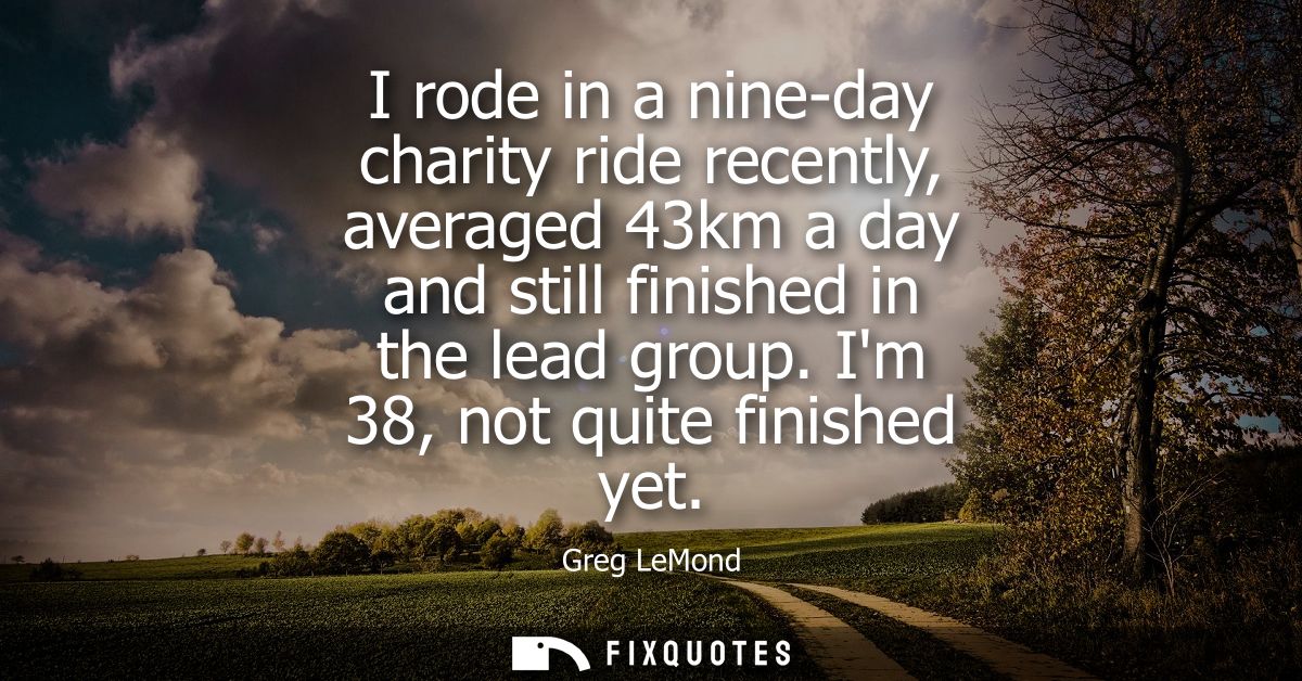 I rode in a nine-day charity ride recently, averaged 43km a day and still finished in the lead group. Im 38, not quite f