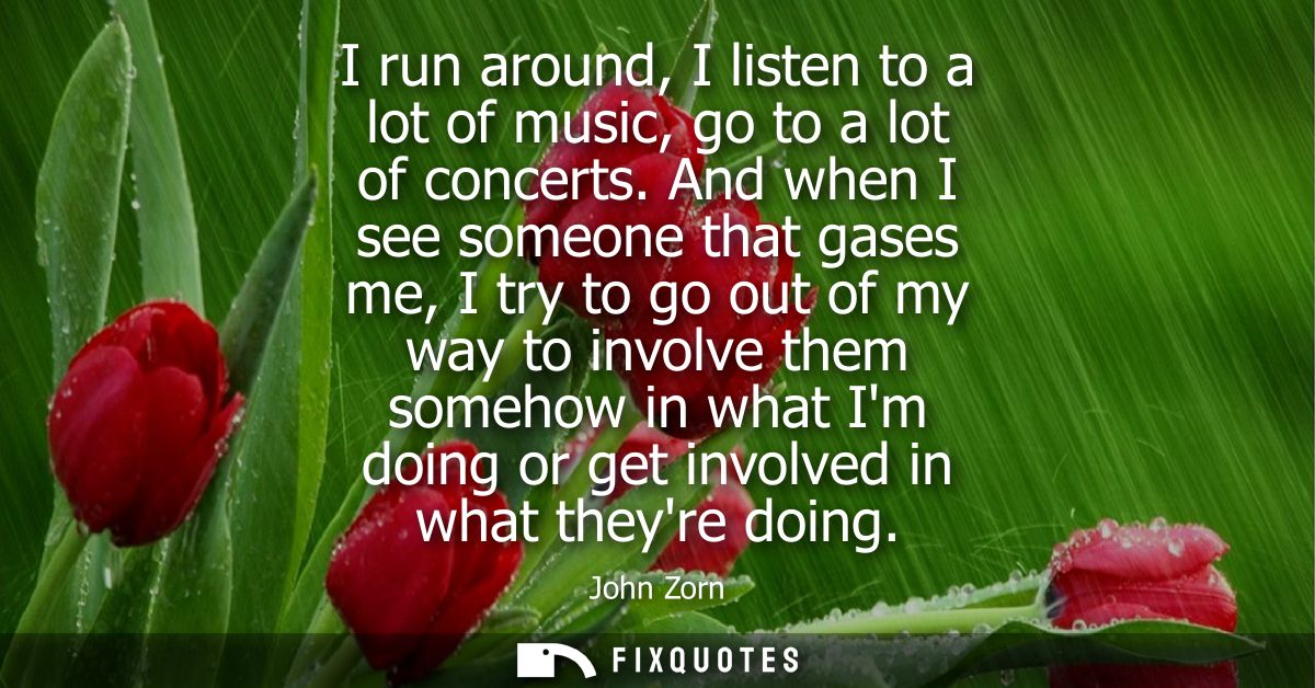 I run around, I listen to a lot of music, go to a lot of concerts. And when I see someone that gases me, I try to go out