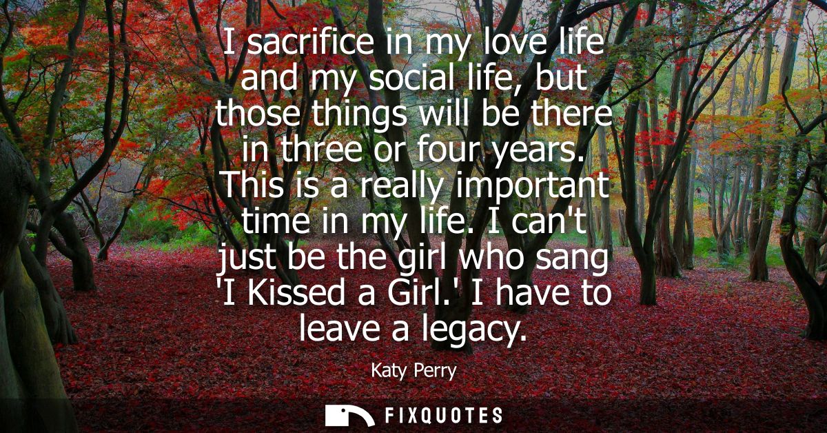 I sacrifice in my love life and my social life, but those things will be there in three or four years. This is a really 