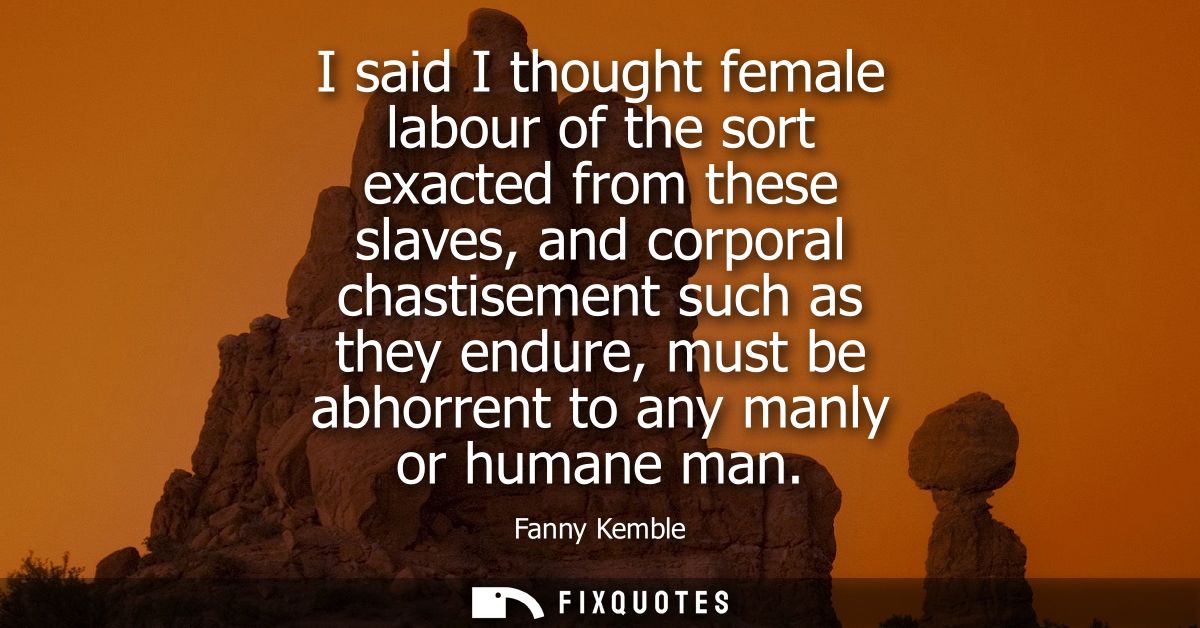 I said I thought female labour of the sort exacted from these slaves, and corporal chastisement such as they endure, mus