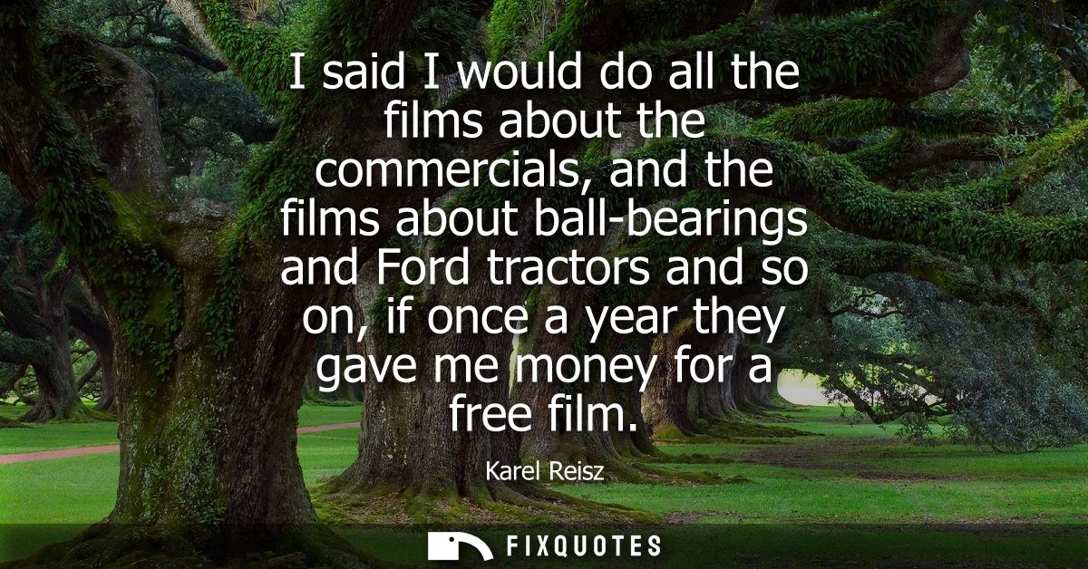 I said I would do all the films about the commercials, and the films about ball-bearings and Ford tractors and so on, if