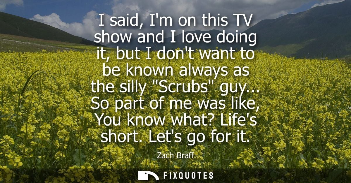I said, Im on this TV show and I love doing it, but I dont want to be known always as the silly Scrubs guy...