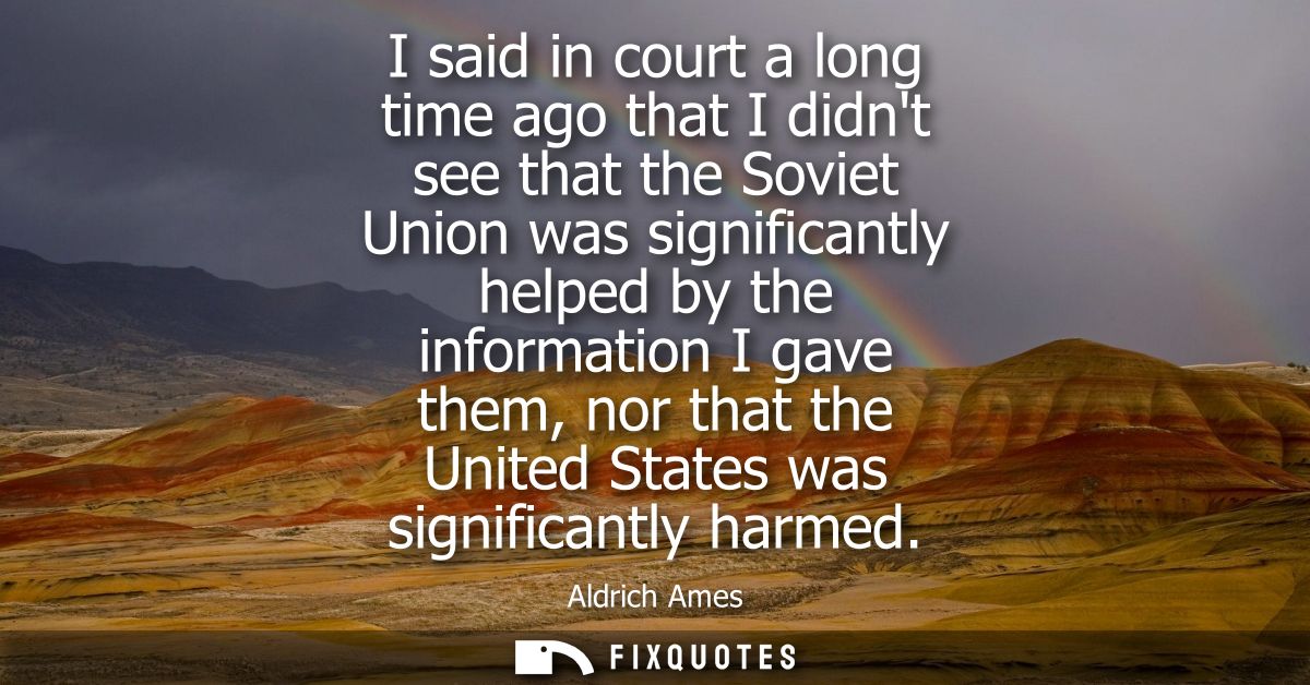 I said in court a long time ago that I didnt see that the Soviet Union was significantly helped by the information I gav