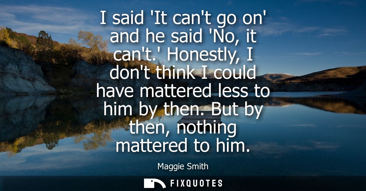 I said It cant go on and he said No, it cant. Honestly, I dont think I could have mattered less to him by then. But by t