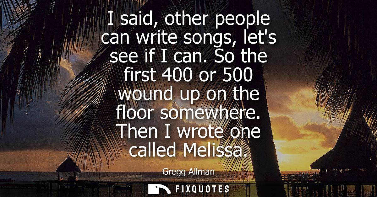 I said, other people can write songs, lets see if I can. So the first 400 or 500 wound up on the floor somewhere. Then I