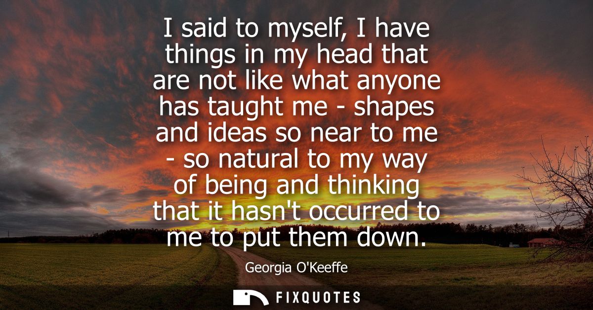 I said to myself, I have things in my head that are not like what anyone has taught me - shapes and ideas so near to me 