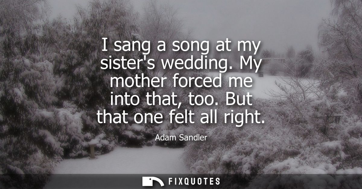 I sang a song at my sisters wedding. My mother forced me into that, too. But that one felt all right