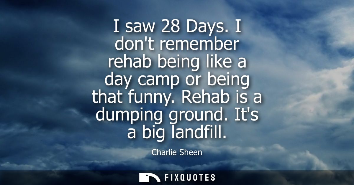 I saw 28 Days. I dont remember rehab being like a day camp or being that funny. Rehab is a dumping ground. Its a big lan