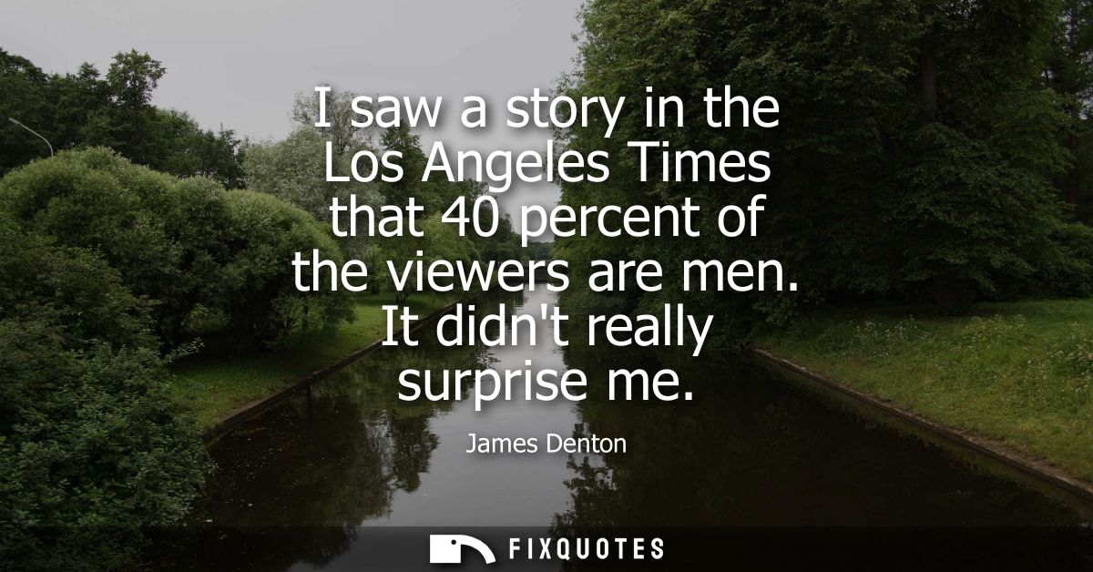 I saw a story in the Los Angeles Times that 40 percent of the viewers are men. It didnt really surprise me