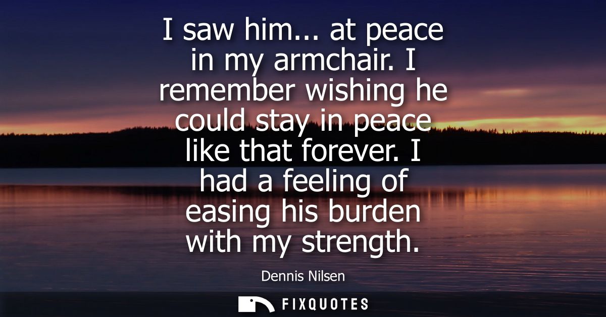 I saw him... at peace in my armchair. I remember wishing he could stay in peace like that forever. I had a feeling of ea