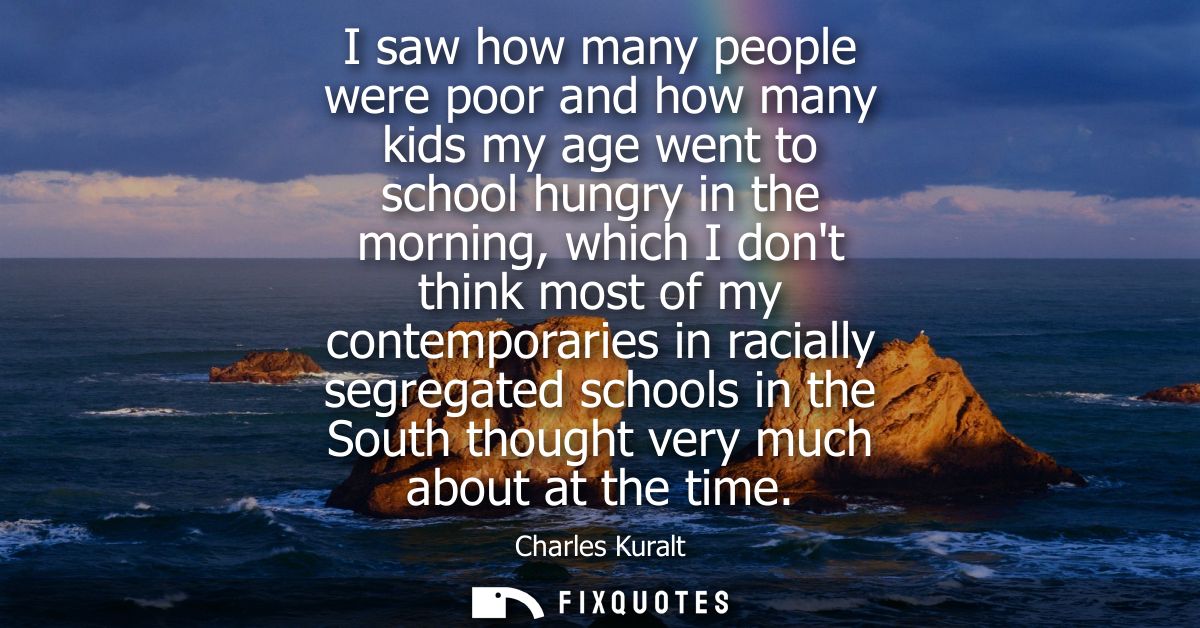I saw how many people were poor and how many kids my age went to school hungry in the morning, which I dont think most o