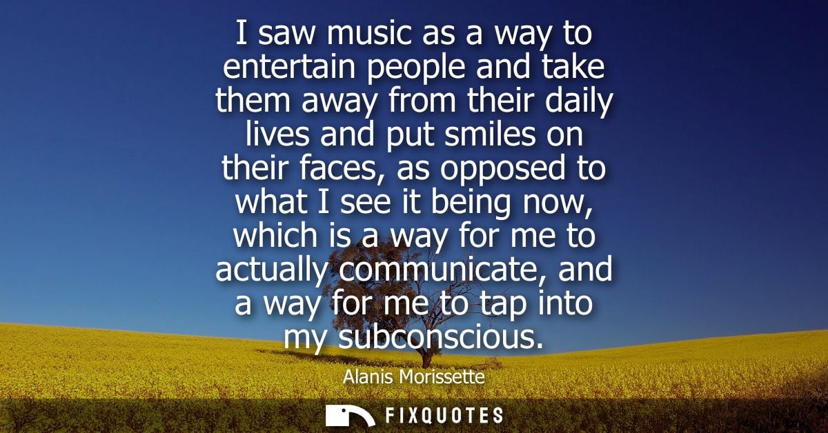 I saw music as a way to entertain people and take them away from their daily lives and put smiles on their faces, as opp