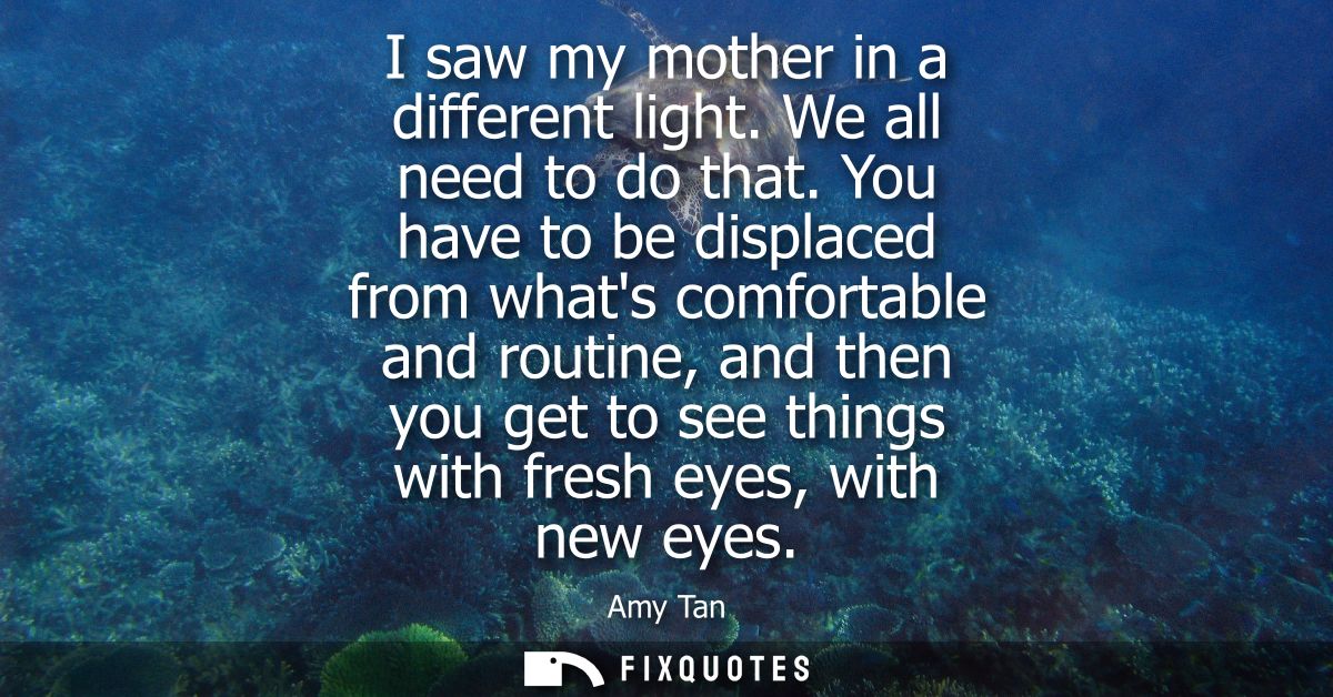 I saw my mother in a different light. We all need to do that. You have to be displaced from whats comfortable and routin