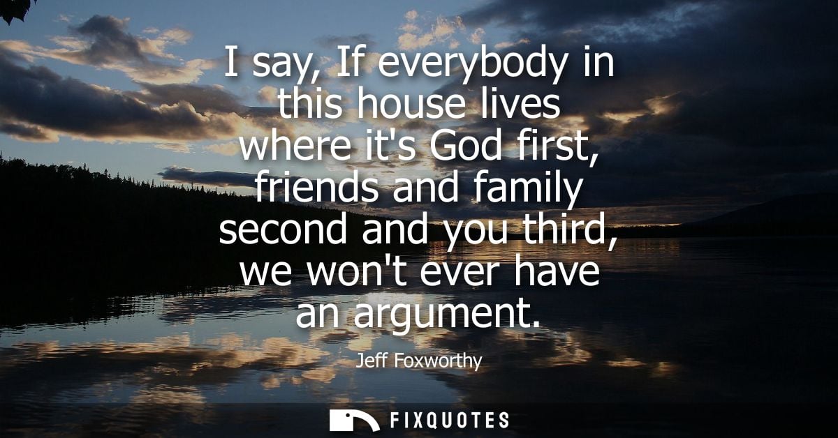 I say, If everybody in this house lives where its God first, friends and family second and you third, we wont ever have 