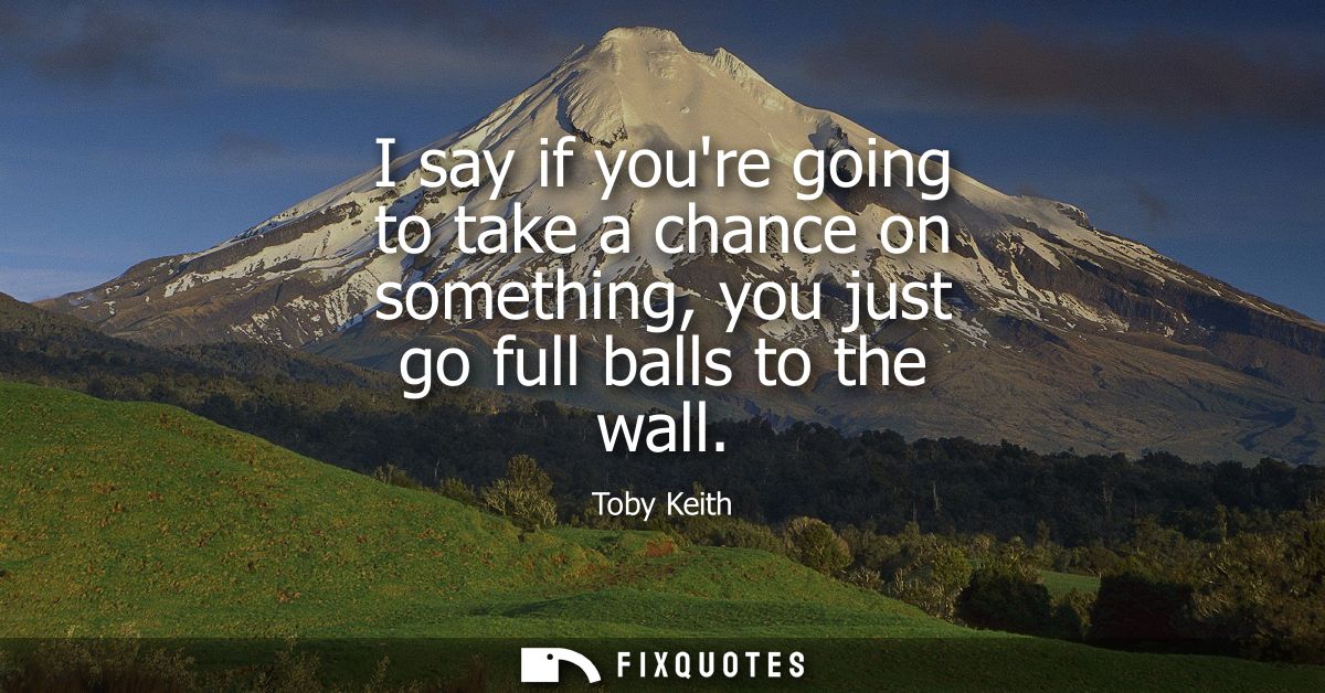 I say if youre going to take a chance on something, you just go full balls to the wall
