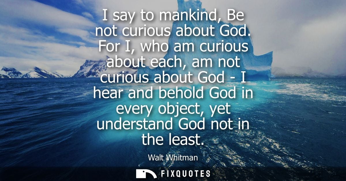 I say to mankind, Be not curious about God. For I, who am curious about each, am not curious about God - I hear and beho