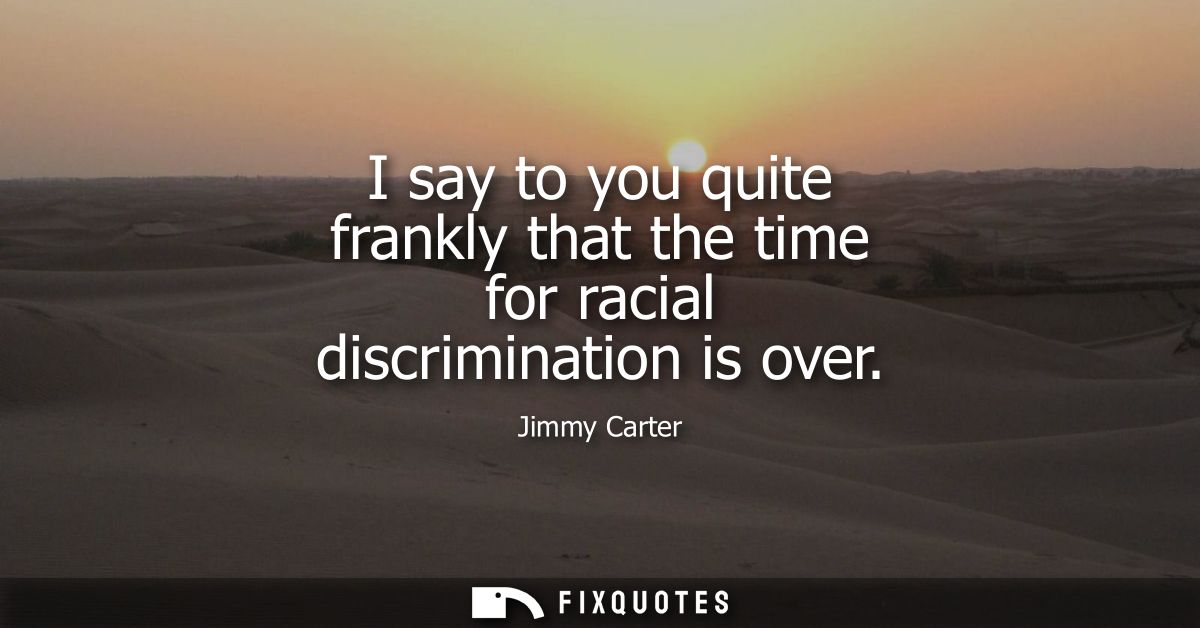 I say to you quite frankly that the time for racial discrimination is over