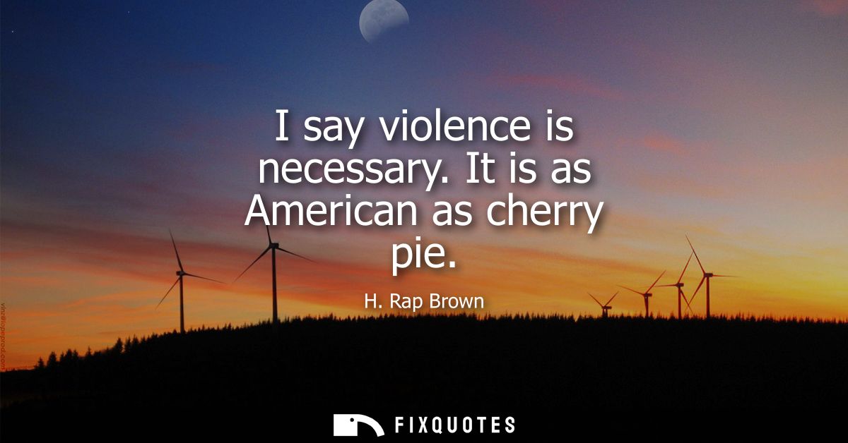 I say violence is necessary. It is as American as cherry pie