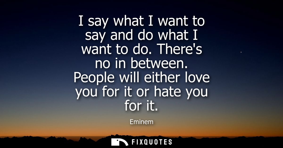 I say what I want to say and do what I want to do. Theres no in between. People will either love you for it or hate you 