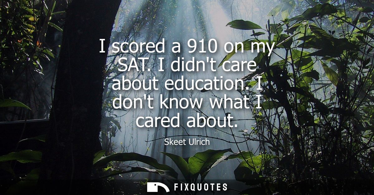 I scored a 910 on my SAT. I didnt care about education. I dont know what I cared about