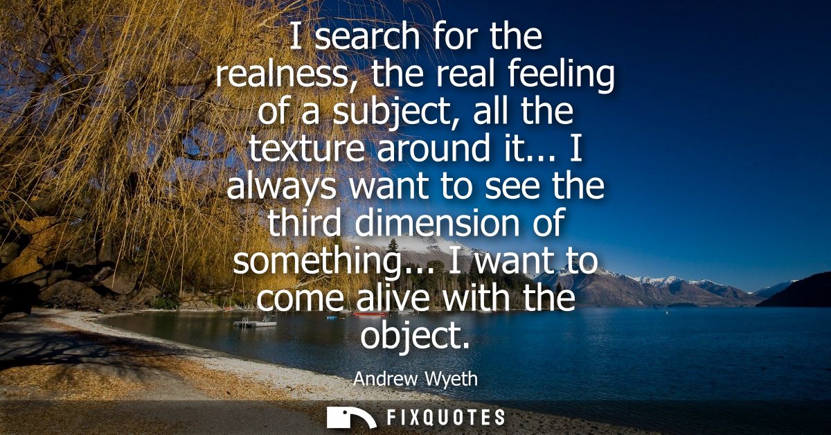 I search for the realness, the real feeling of a subject, all the texture around it... I always want to see the third di