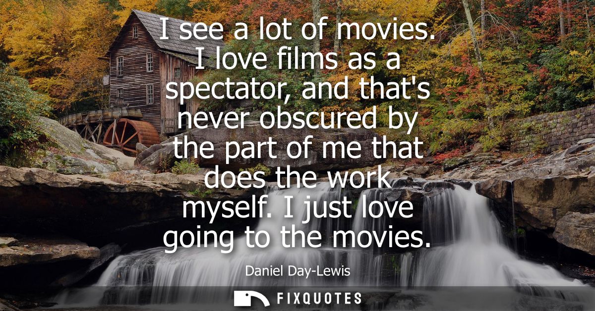 I see a lot of movies. I love films as a spectator, and thats never obscured by the part of me that does the work myself