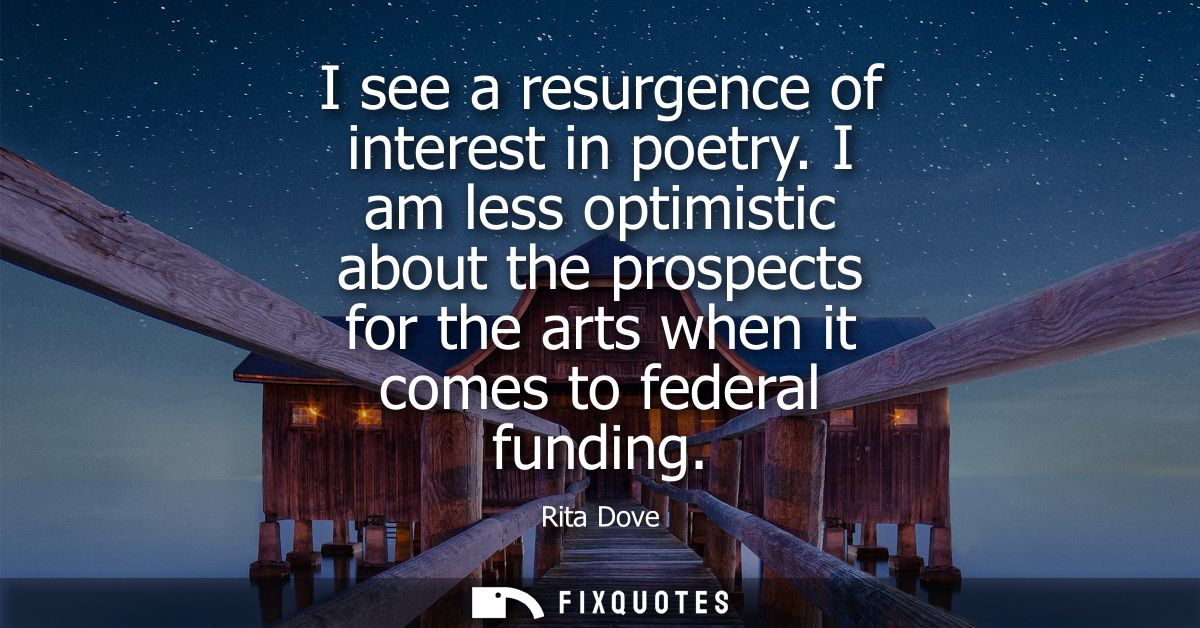 I see a resurgence of interest in poetry. I am less optimistic about the prospects for the arts when it comes to federal