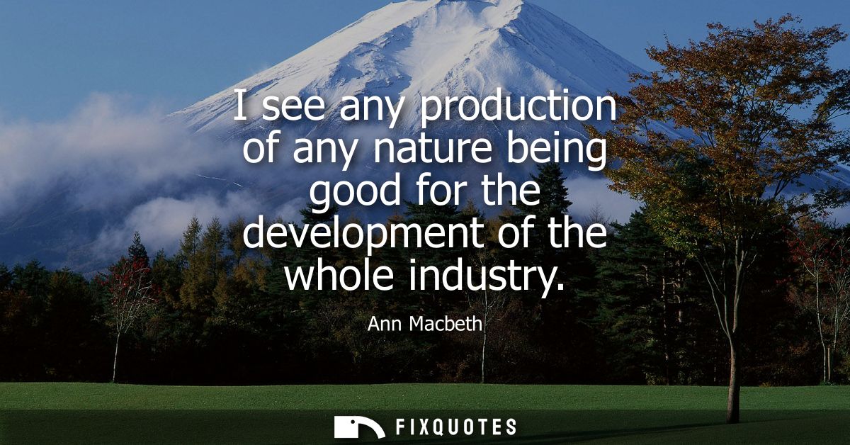 I see any production of any nature being good for the development of the whole industry